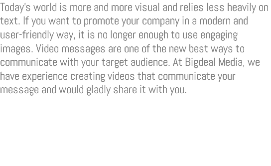 Today’s world is more and more visual and relies less heavily on text. If you want to promote your company in a modern and user-friendly way, it is no longer enough to use engaging images. Video messages are one of the new best ways to communicate with your target audience. At Bigdeal Media, we have experience creating videos that communicate your message and would gladly share it with you. 