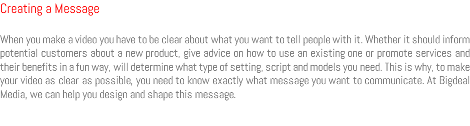 Creating a Message When you make a video you have to be clear about what you want to tell people with it. Whether it should inform potential customers about a new product, give advice on how to use an existing one or promote services and their benefits in a fun way, will determine what type of setting, script and models you need. This is why, to make your video as clear as possible, you need to know exactly what message you want to communicate. At Bigdeal Media, we can help you design and shape this message.