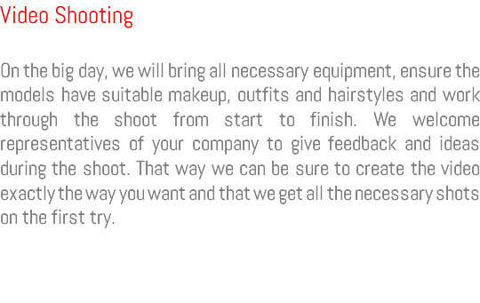 Video Shooting On the big day, we will bring all necessary equipment, ensure the models have suitable makeup, outfits and hairstyles and work through the shoot from start to finish. We welcome representatives of your company to give feedback and ideas during the shoot. That way we can be sure to create the video exactly the way you want and that we get all the necessary shots on the first try.