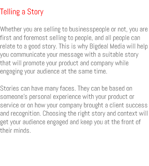 &nbsp;Telling a Story Whether you are selling to businesspeople or not, you are first and foremost selling to people, and all people can relate to a good story. This is why Bigdeal Media will help you communicate your message with a suitable story that will promote your product and company while engaging your audience at the same time. Stories can have many faces. They can be based on someone’s personal experience with your product or service or on how your company brought a client success and recognition. Choosing the right story and context will get your audience engaged and keep you at the front of their minds. 