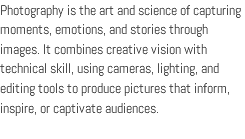 Photography is the art and science of capturing moments, emotions, and stories through images. It combines creative vision with technical skill, using cameras, lighting, and editing tools to produce pictures that inform, inspire, or captivate audiences.
