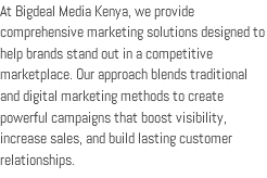 At Bigdeal Media Kenya, we provide comprehensive marketing solutions designed to help brands stand out in a competitive marketplace. Our approach blends traditional and digital marketing methods to create powerful campaigns that boost visibility, increase sales, and build lasting customer relationships.