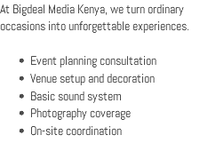 At Bigdeal Media Kenya, we turn ordinary occasions into unforgettable experiences. Event planning consultation Venue setup and decoration Basic sound system Photography coverage On-site coordination