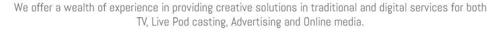 We offer a wealth of experience in providing creative solutions in traditional and digital services for both TV, Live Pod casting, Advertising and Online media.