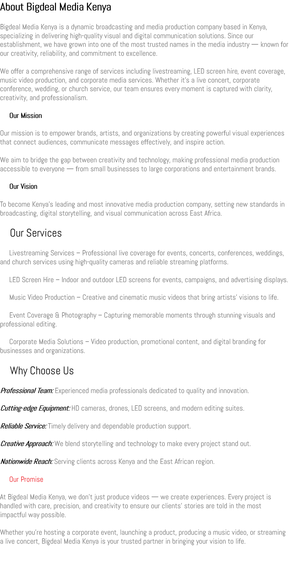 About Bigdeal Media Kenya Bigdeal Media Kenya is a dynamic broadcasting and media production company based in Kenya, specializing in delivering high-quality visual and digital communication solutions. Since our establishment, we have grown into one of the most trusted names in the media industry — known for our creativity, reliability, and commitment to excellence. We offer a comprehensive range of services including livestreaming, LED screen hire, event coverage, music video production, and corporate media services. Whether it’s a live concert, corporate conference, wedding, or church service, our team ensures every moment is captured with clarity, creativity, and professionalism. 🎯 Our Mission Our mission is to empower brands, artists, and organizations by creating powerful visual experiences that connect audiences, communicate messages effectively, and inspire action. We aim to bridge the gap between creativity and technology, making professional media production accessible to everyone — from small businesses to large corporations and entertainment brands. 🌟 Our Vision To become Kenya’s leading and most innovative media production company, setting new standards in broadcasting, digital storytelling, and visual communication across East Africa. 🧩 Our Services 🎬 Livestreaming Services – Professional live coverage for events, concerts, conferences, weddings, and church services using high-quality cameras and reliable streaming platforms. 💡 LED Screen Hire – Indoor and outdoor LED screens for events, campaigns, and advertising displays. 🎥 Music Video Production – Creative and cinematic music videos that bring artists’ visions to life. 🎤 Event Coverage & Photography – Capturing memorable moments through stunning visuals and professional editing. 💻 Corporate Media Solutions – Video production, promotional content, and digital branding for businesses and organizations. 🤝 Why Choose Us Professional Team: Experienced media professionals dedicated to quality and innovation. Cutting-edge Equipment: HD cameras, drones, LED screens, and modern editing suites. Reliable Service: Timely delivery and dependable production support. Creative Approach: We blend storytelling and technology to make every project stand out. Nationwide Reach: Serving clients across Kenya and the East African region. 💬 Our Promise At Bigdeal Media Kenya, we don’t just produce videos — we create experiences. Every project is handled with care, precision, and creativity to ensure our clients’ stories are told in the most impactful way possible. Whether you’re hosting a corporate event, launching a product, producing a music video, or streaming a live concert, Bigdeal Media Kenya is your trusted partner in bringing your vision to life.